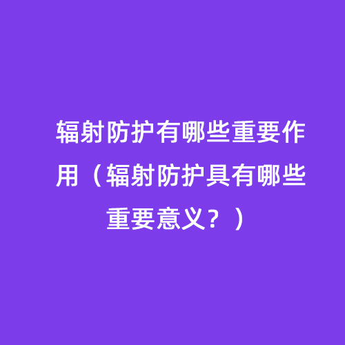 輻射防護有哪些重要作用（輻射防護具有哪些重要意義）