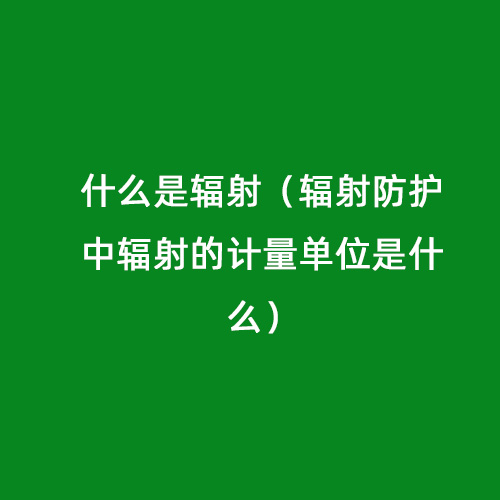 什么是輻射（輻射防護(hù)中輻射的計(jì)量單位是什么）